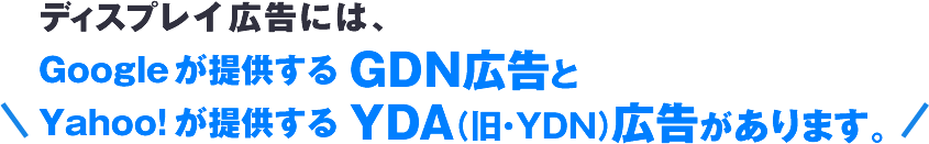 ディスプレイ広告には、Googleが提供する GDN広告とYahoo!が提供する YDA（旧・YDN）広告があります。。