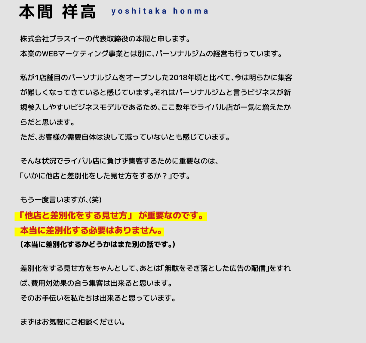 株式会社プラスイーの代表取締役の本間と申します。本業のWEBマーケティング事業とは別に、パーソナルジムの経営も行っています。私が1店舗目のパーソナルジムをオープンした2018年頃と比べて、今は明らかに集客が難しくなってきていると感じています。それはパーソナルジムと言うビジネスが新規参入しやすいビジネスモデルであるため、ここ数年でライバル店が一気に増えたからだと思います。ただ、お客様の需要自体は決して減っていないとも感じています。そんな状況でライバル店に負けず集客するために重要なのは、「いかに他店と差別化をした見せ方をするか？」です。差別化をする見せ方をちゃんとして、あとは「無駄をそぎ落とした広告の配信」をすれば、費用対効果の合う集客は出来ると思います。そのお手伝いを私たちは出来ると思っています。まずはお気軽にご相談ください。