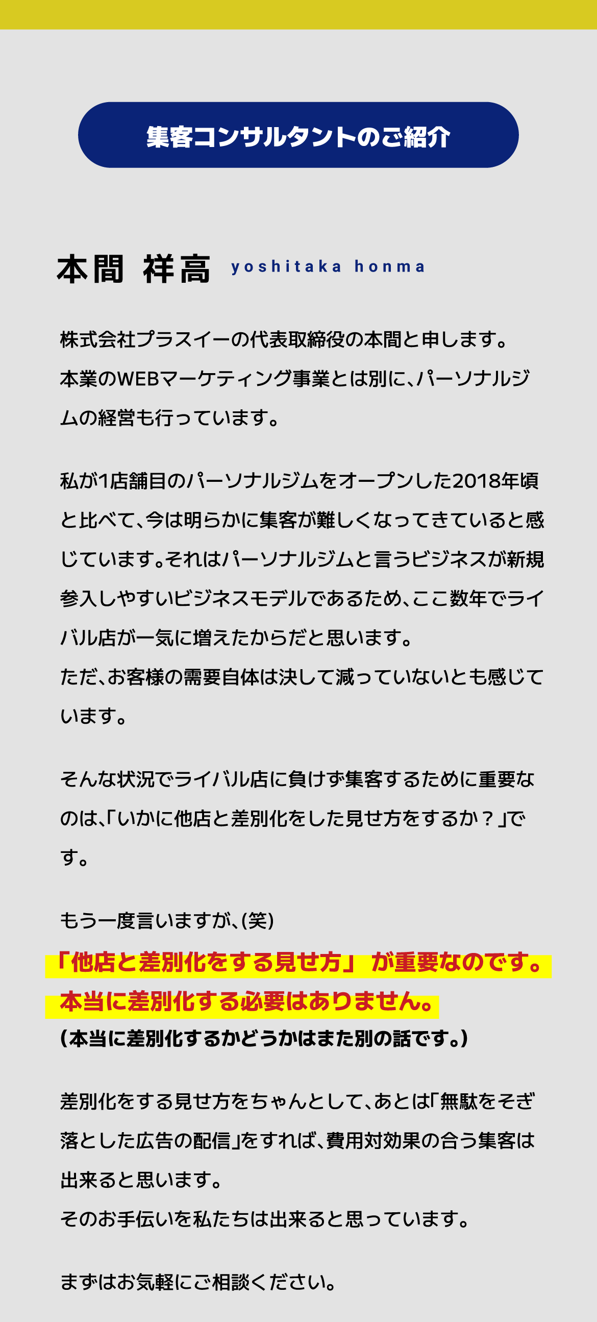 株式会社プラスイーの代表取締役の本間と申します。本業のWEBマーケティング事業とは別に、パーソナルジムの経営も行っています。私が1店舗目のパーソナルジムをオープンした2018年頃と比べて、今は明らかに集客が難しくなってきていると感じています。それはパーソナルジムと言うビジネスが新規参入しやすいビジネスモデルであるため、ここ数年でライバル店が一気に増えたからだと思います。ただ、お客様の需要自体は決して減っていないとも感じています。そんな状況でライバル店に負けず集客するために重要なのは、「いかに他店と差別化をした見せ方をするか？」です。差別化をする見せ方をちゃんとして、あとは「無駄をそぎ落とした広告の配信」をすれば、費用対効果の合う集客は出来ると思います。そのお手伝いを私たちは出来ると思っています。まずはお気軽にご相談ください。